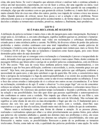 cima, não para baixo. Se você é daqueles que adoram criticar e analisar tudo e continua achando a
crítica um mal necessário, experimente, em vez de fazer a crítica, dar uma sugestão ou ideia; você
verá que os resultados obtidos serão muito maiores, e as pessoas farão questão de sua companhia e
orientação, algo que não acontece com os que gostam de criticar. Lembre-se, é muito fácil criticar, é
muito cômodo falar do cisco nos olhos dos outros, porém, isso impede de vermos a trave nos nossos
olhos. Quando paramos de criticar, nosso foco passa a ser a solução e não o problema. Nosso
subconsciente passa a se responsabilizar pelos acontecimentos e, de forma mágica e inconsciente, as
decisões e atitudes se tornam mais acertadas, proativas, maduras e, finalmente, mais produtivas.
LEI NO 2
SE É PARA RECLAMAR, DÊ SUGESTÃO
A definição da palavra reclamar é muito clara e não dá margem para outra interpretação. Reclamar é
exigir para si, reivindicar, e, em outra abordagem, significa também queixar-se, protestar e lamuriar.
Infelizmente, existem pessoas pautando suas vidas em reclamações e cobranças desenfreadas,
criando para si uma existência pobre e carente. Na Bíblia, há diversos relatos do poder das palavras
proferidas e muitos cristãos continuam com uma total imprudência verbal, usando palavras de
reclamação e lamúria como uma faca sem pegadura, que quanto mais tentam usar, mais se ferem. Em
I Coríntios 10:10 é dito: “Que não se lamentem e lamuriem como fazem alguns, pois estes foram
destruídos pelas mãos do anjo destruidor”.
A única coisa real que se consegue com a reclamação e a lamentação é provar a incapacidade do
outro, deixando claro que quem reclama é, na teoria, superior e mais capaz. Outra, dentre centenas de
passagens bíblicas que falam sobre o perigo de se proferir palavras contaminadoras, está em Efésios
4-29. Diz assim: “Não saia de vossa boca nenhuma palavra torpe (suja, contaminadora), e sim
unicamente a que for boa para edificação, conforme a necessidade, e, assim, transmita graça aos que
ouvem”. Veja bem, esta passagem diz para falarmos apenas palavras que edifiquem, conforme a
necessidade de quem ouve, e não para satisfazer o ego de quem fala. De certo, a característica mais
forte e perigosa da reclamação é a fuga da autorresponsabilidade, é se eximir dos acontecimentos. É
olhar o que acontece consigo, e ao seu redor, como se não tivesse nenhum poder ou influência. É tirar
o foco das coisas erradas e indesejadas de si e colocar nos outros ou nas circunstâncias. É se fartar
na reclamação, eximindo-se de agir. É sentar e observar “o circo pegar fogo” em vez de concentrar
esforços na solução. Ou agimos com interesse na solução, ou reclamamos e colocamos nossa força e
poder no problema. Os vitoriosos não perdem tempo reclamando e focando o problema, eles focam
na solução e nas possibilidades. Isso não quer dizer que pessoas equilibradas e autorresponsáveis
não confrontam os outros com a verdade. Não impede que olhem nos olhos de seu filho e, sem
reclamar, digam o que esperam dele e que esse caminho não será de felicidade. Não reclamar não
significa se calar diante de um erro ou mau desempenho e fingir que não viu. É fundamental para o
sucesso das seis leis que você possa confrontar os outros com a verdade, dizer-lhes suas
expectativas e o que de fato ela realizou, falando muito mais de fatos e dados do que de sentimentos.
Muitos usam a reclamação como uma forma de chamar a atenção. Já as pessoas plenas,
realizadas e realizadoras optam por olhar e se deter prioritariamente aos pontos fortes, pois sabem
que palavras são sementes adubadas e, quando nos detemos mais nos problemas e erros, são essas
sementes que vão florescer, mas quando nos detemos nas soluções e possibilidades, são estas que
florescerão e, muitas vezes, as possibilidades florescem a ponto de os problemas se tornarem
irrelevantes. Porém, como tudo na vida, a qualidade das palavras proferidas é uma opção. Se serão
 