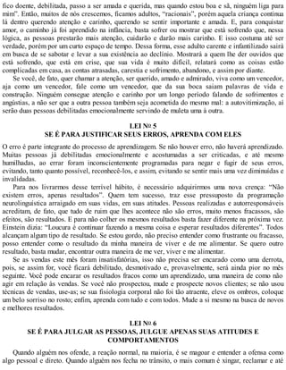 fico doente, debilitada, passo a ser amada e querida, mas quando estou boa e sã, ninguém liga para
mim”. Então, muitos de nós crescemos, ficamos adultos, “racionais”, porém aquela criança continua
lá dentro querendo atenção e carinho, querendo se sentir importante e amada. E, para conquistar
amor, o caminho já foi aprendido na infância, basta sofrer ou mostrar que está sofrendo que, nessa
lógica, as pessoas prestarão mais atenção, cuidarão e darão mais carinho. E isso costuma até ser
verdade, porém por um curto espaço de tempo. Dessa forma, esse adulto carente e infantilizado sairá
em busca de se sabotar e levar a sua existência ao declínio. Mostrará a quem lhe der ouvidos que
está sofrendo, que está em crise, que sua vida é muito difícil, relatará como as coisas estão
complicadas em casa, as contas atrasadas, carestia e sofrimento, abandono, e assim por diante.
Se você, de fato, quer chamar a atenção, ser querido, amado e admirado, viva como um vencedor,
aja como um vencedor, fale como um vencedor, que da sua boca saiam palavras de vida e
construção. Ninguém consegue atenção e carinho por um longo período falando de sofrimentos e
angústias, a não ser que a outra pessoa também seja acometida do mesmo mal: a autovitimização, aí
serão duas pessoas debilitadas emocionalmente servindo de muleta uma à outra.
LEI NO 5
SE É PARA JUSTIFICAR SEUS ERROS, APRENDA COM ELES
O erro é parte integrante do processo de aprendizagem. Se não houver erro, não haverá aprendizado.
Muitas pessoas já debilitadas emocionalmente e acostumadas a ser criticadas, e até mesmo
humilhadas, ao errar foram inconscientemente programadas para negar e fugir de seus erros,
evitando, tanto quanto possível, reconhecê-los, e assim, evitando se sentir mais uma vez diminuídas e
invalidadas.
Para nos livrarmos desse terrível hábito, é necessário adquirirmos uma nova crença: “Não
existem erros, apenas resultados”. Quem tem sucesso, traz esse pressuposto da programação
neurolinguística arraigado em suas vidas, em suas atitudes. Pessoas realizadas e autorresponsáveis
acreditam, de fato, que tudo de ruim que lhes acontece não são erros, muito menos fracassos, são
efeitos, são resultados. E para não colher os mesmos resultados basta fazer diferente na próxima vez.
Einstein dizia: “Loucura é continuar fazendo a mesma coisa e esperar resultados diferentes”. Todos
alcançam algum tipo de resultado. Se estou gordo, não preciso entender como frustrante ou fracasso,
posso entender como o resultado da minha maneira de viver e de me alimentar. Se quero outro
resultado, basta mudar, encontrar outra maneira de me ver, viver e me alimentar.
Se as vendas este mês foram insatisfatórias, isso não precisa ser encarado como uma derrota,
pois, se assim for, você ficará debilitado, desmotivado e, provavelmente, será ainda pior no mês
seguinte. V
ocê pode encarar os resultados fracos como um aprendizado, uma maneira de como não
agir em relação às vendas. Se você não prospectou, mude e prospecte novos clientes; se não usou
técnicas de vendas, use-as; se sua fisiologia corporal não foi tão atraente, eleve os ombros, coloque
um belo sorriso no rosto; enfim, aprenda com tudo e com todos. Mude a si mesmo na busca de novos
e melhores resultados.
LEI NO 6
SE É PARA JULGAR AS PESSOAS, JULGUE APENAS SUAS ATITUDES E
COMPORTAMENTOS
Quando alguém nos ofende, a reação normal, na maioria, é se magoar e entender a ofensa como
algo pessoal e direto. Quando alguém nos fecha no trânsito, o mais comum é xingar, reclamar e até
 