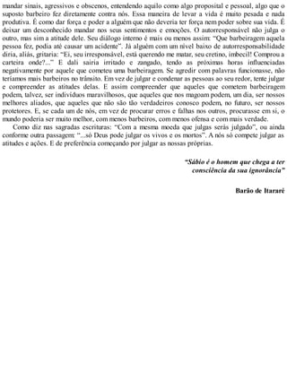 mandar sinais, agressivos e obscenos, entendendo aquilo como algo proposital e pessoal, algo que o
suposto barbeiro fez diretamente contra nós. Essa maneira de levar a vida é muito pesada e nada
produtiva. É como dar força e poder a alguém que não deveria ter força nem poder sobre sua vida. É
deixar um desconhecido mandar nos seus sentimentos e emoções. O autorresponsável não julga o
outro, mas sim a atitude dele. Seu diálogo interno é mais ou menos assim: “Que barbeiragem aquela
pessoa fez, podia até causar um acidente”. Já alguém com um nível baixo de autorresponsabilidade
diria, aliás, gritaria: “Ei, seu irresponsável, está querendo me matar, seu cretino, imbecil! Comprou a
carteira onde?...” E dali sairia irritado e zangado, tendo as próximas horas influenciadas
negativamente por aquele que cometeu uma barbeiragem. Se agredir com palavras funcionasse, não
teríamos mais barbeiros no trânsito. Em vez de julgar e condenar as pessoas ao seu redor, tente julgar
e compreender as atitudes delas. E assim compreender que aqueles que cometem barbeiragem
podem, talvez, ser indivíduos maravilhosos, que aqueles que nos magoam podem, um dia, ser nossos
melhores aliados, que aqueles que não são tão verdadeiros conosco podem, no futuro, ser nossos
protetores. E, se cada um de nós, em vez de procurar erros e falhas nos outros, procurasse em si, o
mundo poderia ser muito melhor, com menos barbeiros, com menos ofensa e com mais verdade.
Como diz nas sagradas escrituras: “Com a mesma moeda que julgas serás julgado”, ou ainda
conforme outra passagem: “...só Deus pode julgar os vivos e os mortos”. A nós só compete julgar as
atitudes e ações. E de preferência começando por julgar as nossas próprias.
“Sábio é o homem que chega a ter
consciência da sua ignorância”
Barão de Itararé
 