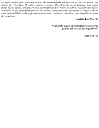 preocupo comigo, mas com os outros que são irresponsáveis, ultrapassam nas curvas, guiam com
excesso de velocidade. Os outros, sempre os outros. Os outros são nossa desgraça! Mas quem
afinal, são os outros? Devem ser entes sobrenaturais, pois nunca os outros se identificam. Todos
criticamos ou nos escondemos por trás dos outros, todos projetamos nos outros os traços ruins de
nossa personalidade, todos esperamos que os outros cumpram com o dever, mas ninguém diz quem
são os outros...
Luciano Lira Macedo
“Nunca lhe deram oportunidade? Mas você já
pensou em criá-las por si próprio?”
Napoleon Hill
 