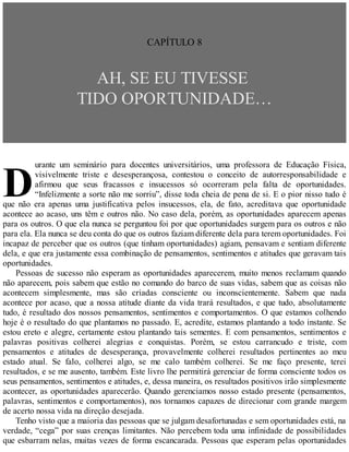 D
CAPÍTULO 8
AH, SE EU TIVESSE
TIDO OPORTUNIDADE…
urante um seminário para docentes universitários, uma professora de Educação Física,
visivelmente triste e desesperançosa, contestou o conceito de autorresponsabilidade e
afirmou que seus fracassos e insucessos só ocorreram pela falta de oportunidades.
“Infelizmente a sorte não me sorriu”, disse toda cheia de pena de si. E o pior nisso tudo é
que não era apenas uma justificativa pelos insucessos, ela, de fato, acreditava que oportunidade
acontece ao acaso, uns têm e outros não. No caso dela, porém, as oportunidades aparecem apenas
para os outros. O que ela nunca se perguntou foi por que oportunidades surgem para os outros e não
para ela. Ela nunca se deu conta do que os outros faziam diferente dela para terem oportunidades. Foi
incapaz de perceber que os outros (que tinham oportunidades) agiam, pensavam e sentiam diferente
dela, e que era justamente essa combinação de pensamentos, sentimentos e atitudes que geravam tais
oportunidades.
Pessoas de sucesso não esperam as oportunidades aparecerem, muito menos reclamam quando
não aparecem, pois sabem que estão no comando do barco de suas vidas, sabem que as coisas não
acontecem simplesmente, mas são criadas consciente ou inconscientemente. Sabem que nada
acontece por acaso, que a nossa atitude diante da vida trará resultados, e que tudo, absolutamente
tudo, é resultado dos nossos pensamentos, sentimentos e comportamentos. O que estamos colhendo
hoje é o resultado do que plantamos no passado. E, acredite, estamos plantando a todo instante. Se
estou ereto e alegre, certamente estou plantando tais sementes. E com pensamentos, sentimentos e
palavras positivas colherei alegrias e conquistas. Porém, se estou carrancudo e triste, com
pensamentos e atitudes de desesperança, provavelmente colherei resultados pertinentes ao meu
estado atual. Se falo, colherei algo, se me calo também colherei. Se me faço presente, terei
resultados, e se me ausento, também. Este livro lhe permitirá gerenciar de forma consciente todos os
seus pensamentos, sentimentos e atitudes, e, dessa maneira, os resultados positivos irão simplesmente
acontecer, as oportunidades aparecerão. Quando gerenciamos nosso estado presente (pensamentos,
palavras, sentimentos e comportamentos), nos tornamos capazes de direcionar com grande margem
de acerto nossa vida na direção desejada.
Tenho visto que a maioria das pessoas que se julgam desafortunadas e sem oportunidades está, na
verdade, “cega” por suas crenças limitantes. Não percebem toda uma infinidade de possibilidades
que esbarram nelas, muitas vezes de forma escancarada. Pessoas que esperam pelas oportunidades
 
