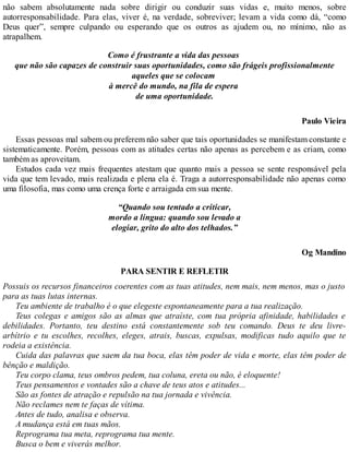 não sabem absolutamente nada sobre dirigir ou conduzir suas vidas e, muito menos, sobre
autorresponsabilidade. Para elas, viver é, na verdade, sobreviver; levam a vida como dá, “como
Deus quer”, sempre culpando ou esperando que os outros as ajudem ou, no mínimo, não as
atrapalhem.
Como é frustrante a vida das pessoas
que não são capazes de construir suas oportunidades, como são frágeis profissionalmente
aqueles que se colocam
à mercê do mundo, na fila de espera
de uma oportunidade.
Paulo Vieira
Essas pessoas mal sabem ou preferem não saber que tais oportunidades se manifestam constante e
sistematicamente. Porém, pessoas com as atitudes certas não apenas as percebem e as criam, como
também as aproveitam.
Estudos cada vez mais frequentes atestam que quanto mais a pessoa se sente responsável pela
vida que tem levado, mais realizada e plena ela é. Traga a autorresponsabilidade não apenas como
uma filosofia, mas como uma crença forte e arraigada em sua mente.
“Quando sou tentado a criticar,
mordo a língua: quando sou levado a
elogiar, grito do alto dos telhados.”
Og Mandino
PARA SENTIR E REFLETIR
Possuis os recursos financeiros coerentes com as tuas atitudes, nem mais, nem menos, mas o justo
para as tuas lutas internas.
Teu ambiente de trabalho é o que elegeste espontaneamente para a tua realização.
Teus colegas e amigos são as almas que atraíste, com tua própria afinidade, habilidades e
debilidades. Portanto, teu destino está constantemente sob teu comando. Deus te deu livre-
arbítrio e tu escolhes, recolhes, eleges, atrais, buscas, expulsas, modificas tudo aquilo que te
rodeia a existência.
Cuida das palavras que saem da tua boca, elas têm poder de vida e morte, elas têm poder de
bênção e maldição.
Teu corpo clama, teus ombros pedem, tua coluna, ereta ou não, é eloquente!
Teus pensamentos e vontades são a chave de teus atos e atitudes...
São as fontes de atração e repulsão na tua jornada e vivência.
Não reclames nem te faças de vítima.
Antes de tudo, analisa e observa.
A mudança está em tuas mãos.
Reprograma tua meta, reprograma tua mente.
Busca o bem e viverás melhor.
 