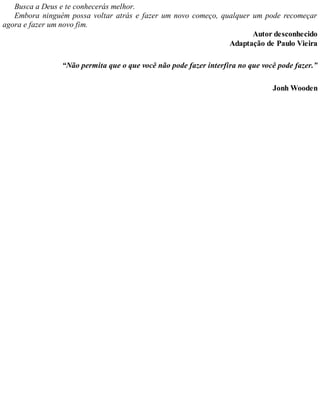 Busca a Deus e te conhecerás melhor.
Embora ninguém possa voltar atrás e fazer um novo começo, qualquer um pode recomeçar
agora e fazer um novo fim.
Autor desconhecido
Adaptação de Paulo Vieira
“Não permita que o que você não pode fazer interfira no que você pode fazer.”
Jonh Wooden
 