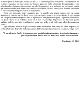 da maior parte da população, ou seja, de nós. Já vi inúmeras pessoas criticarem a incompetência dos
políticos enquanto, em suas casas, as finanças pessoais estão totalmente desorganizadas e mal
administradas. Outras se apropriam do que não lhes pertence, seja aceitando um troco dado a mais,
que não era devido, ou achando uma carteira com dinheiro, ficando com o que é de valor e sentindo-
se um bom samaritano por devolver os documentos.
Certa vez, presenciei uma vendedora que viu quando uma cliente deixou cair sua caneta
Montblanc e esperou que ela fosse embora para se apropriar do belo e caro objeto. Depois, contou
aos colegas (também corruptos) como se aquilo fosse uma grande vantagem: “A granfina deu bobeira
e o que é achado não é roubado”, disse ela. A meu ver, esse tipo de pessoa é tão desonesta quanto
qualquer político corrupto. A diferença é onde elas estão e até onde suas mãos têm podem de
alcance.
Seja diferente! Antes de exigir dos outros, mude a si mesmo, transforme sua forma de pensar, de
sentir, e tudo será diferente. Tudo se adequará de forma coerente com a nova pessoa que surge: você!
“O que disser ao ímpio: justo é, os povos o amaldiçoarão, as nações o detestarão. Mas para os
que o repreenderem haverá delícias, sobre eles virão a bênção do bem.”
Provérbios 24: 24-25
 