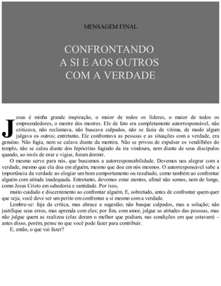 J
MENSAGEM FINAL
CONFRONTANDO
A SI E AOS OUTROS
COM A VERDADE
esus é minha grande inspiração, o maior de todos os líderes, o maior de todos os
empreendedores, o mestre dos mestres. Ele de fato era completamente autorresponsável, não
criticava, não reclamava, não buscava culpados, não se fazia de vítima, de modo algum
julgava os outros; entretanto, Ele confrontava as pessoas e as situações com a verdade, era
genuíno. Não fugia, nem se calava diante da mentira. Não se privou de expulsar os vendilhões do
templo, não se calou diante dos hipócritas fugindo da ira vindoura, nem diante de seus discípulos
quando, ao invés de orar e vigiar, foram dormir.
O mesmo serve para nós, que buscamos a autorresponsabilidade. Devemos nos alegrar com a
verdade, mesmo que ela doa em alguém, mesmo que doa em nós mesmos. O autorresponsável sabe a
importância da verdade ao elogiar um bom comportamento ou resultado, como também ao confrontar
alguém com atitude inadequada. Entretanto, devemos estar atentos, afinal não somos, nem de longe,
como Jesus Cristo em sabedoria e santidade. Por isso,
muito cuidado e discernimento ao confrontar alguém. E, sobretudo, antes de confrontar quem quer
que seja, você deve ser um perito em confrontar a si mesmo com a verdade.
Lembre-se: fuja da crítica, mas abrace a sugestão; não busque culpados, mas a solução; não
justifique seus erros, mas aprenda com eles; por fim, com amor, julgue as atitudes das pessoas, mas
não julgue quem as realizou (elas deram o melhor que podiam, nas condições em que estavam) –
antes disso, porém, pense no que você pode fazer para contribuir.
E, então, o que vai fazer?
 