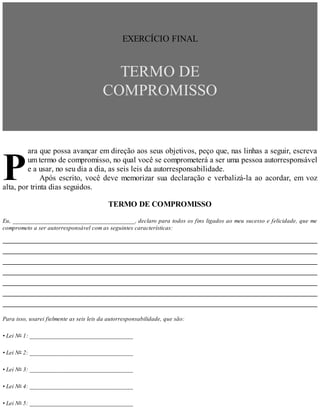 P
EXERCÍCIO FINAL
TERMO DE
COMPROMISSO
ara que possa avançar em direção aos seus objetivos, peço que, nas linhas a seguir, escreva
um termo de compromisso, no qual você se comprometerá a ser uma pessoa autorresponsável
e a usar, no seu dia a dia, as seis leis da autorresponsabilidade.
Após escrito, você deve memorizar sua declaração e verbalizá-la ao acordar, em voz
alta, por trinta dias seguidos.
TERMO DE COMPROMISSO
Eu, _______________________________________, declaro para todos os fins ligados ao meu sucesso e felicidade, que me
comprometo a ser autorresponsável com as seguintes características:
Para isso, usarei fielmente as seis leis da autorresponsabilidade, que são:
• Lei No 1: _________________________________
• Lei No 2: _________________________________
• Lei No 3: _________________________________
• Lei No 4: _________________________________
• Lei No 5: _________________________________
 