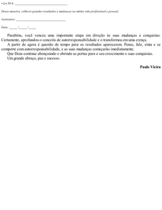 • Lei No 6: _________________________________
Dessa maneira, colherei grandes resultados e mudanças na minha vida profissional e pessoal.
Assinatura: _______________________________
Data: _____ /_____ /_____
Parabéns, você venceu uma importante etapa em direção às suas mudanças e conquistas.
Certamente, aprofundou o conceito de autorresponsabilidade e o transformou em uma crença.
A partir de agora é questão de tempo para os resultados aparecerem. Pense, fale, sinta e se
comporte com autorresponsabilidade, e as suas mudanças começarão imediatamente.
Que Deus continue abençoando e abrindo as portas para o seu crescimento e suas conquistas.
Um grande abraço, paz e sucesso.
Paulo Vieira
 