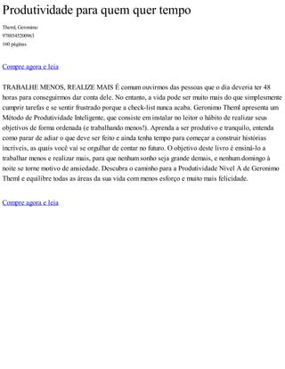 Produtividade para quem quer tempo
Theml, Geronimo
9788545200963
160 páginas
Compre agora e leia
TRABALHE MENOS, REALIZE MAIS É comum ouvirmos das pessoas que o dia deveria ter 48
horas para conseguirmos dar conta dele. No entanto, a vida pode ser muito mais do que simplesmente
cumprir tarefas e se sentir frustrado porque a check-list nunca acaba. Geronimo Theml apresenta um
Método de Produtividade Inteligente, que consiste em instalar no leitor o hábito de realizar seus
objetivos de forma ordenada (e trabalhando menos!). Aprenda a ser produtivo e tranquilo, entenda
como parar de adiar o que deve ser feito e ainda tenha tempo para começar a construir histórias
incríveis, as quais você vai se orgulhar de contar no futuro. O objetivo deste livro é ensiná-lo a
trabalhar menos e realizar mais, para que nenhum sonho seja grande demais, e nenhum domingo à
noite se torne motivo de ansiedade. Descubra o caminho para a Produtividade Nível A de Geronimo
Theml e equilibre todas as áreas da sua vida com menos esforço e muito mais felicidade.
Compre agora e leia
 