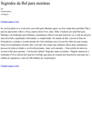 Segredos da Bel para meninas
Bel
9788567028910
128 páginas
Compre agora e leia
Se você já adora rir e se divertir com a Bel para Meninas agora vai ficar ainda mais pertinho! Não é
preciso apresentar a Bel e a Fran, autoras deste livro, mãe e filha. Criadoras do canal Bel para
Meninas e do Penteados para Meninas, encantaram o Brasil com uma forma de ver a vida de um jeito
mais divertido, espalhando a felicidade e a simplicidade. No mundo da Bel, é possível falar de
brincadeiras, comidas e acontecimentos da vida cotidiana com a leveza dos olhos de uma criança.
Neste livro totalmente colorido, Bel e sua mãe vão contar suas melhores ideias para estimularem
pessoas de todas as idades a se divertirem juntas. Aqui você encontra: - Uma cartela de adesivos
exclusiva Bel para meninas - Um desafio inédito? Segredos nunca revelados - Páginas interativas e
ilustradas O livro oficial do Canal do YouTube que mora no coração dos brasileiros com mais de 1
milhão de seguidores e mais de 300 milhões de visualizações.
Compre agora e leia
 