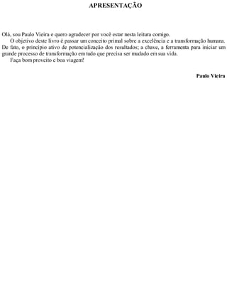 APRESENTAÇÃO
Olá, sou Paulo Vieira e quero agradecer por você estar nesta leitura comigo.
O objetivo deste livro é passar um conceito primal sobre a excelência e a transformação humana.
De fato, o princípio ativo de potencialização dos resultados; a chave, a ferramenta para iniciar um
grande processo de transformação em tudo que precisa ser mudado em sua vida.
Faça bom proveito e boa viagem!
Paulo Vieira
 