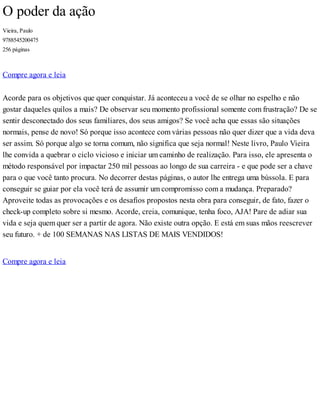 O poder da ação
Vieira, Paulo
9788545200475
256 páginas
Compre agora e leia
Acorde para os objetivos que quer conquistar. Já aconteceu a você de se olhar no espelho e não
gostar daqueles quilos a mais? De observar seu momento profissional somente com frustração? De se
sentir desconectado dos seus familiares, dos seus amigos? Se você acha que essas são situações
normais, pense de novo! Só porque isso acontece com várias pessoas não quer dizer que a vida deva
ser assim. Só porque algo se torna comum, não significa que seja normal! Neste livro, Paulo Vieira
lhe convida a quebrar o ciclo vicioso e iniciar um caminho de realização. Para isso, ele apresenta o
método responsável por impactar 250 mil pessoas ao longo de sua carreira - e que pode ser a chave
para o que você tanto procura. No decorrer destas páginas, o autor lhe entrega uma bússola. E para
conseguir se guiar por ela você terá de assumir um compromisso com a mudança. Preparado?
Aproveite todas as provocações e os desafios propostos nesta obra para conseguir, de fato, fazer o
check-up completo sobre si mesmo. Acorde, creia, comunique, tenha foco, AJA! Pare de adiar sua
vida e seja quem quer ser a partir de agora. Não existe outra opção. E está em suas mãos reescrever
seu futuro. + de 100 SEMANAS NAS LISTAS DE MAIS VENDIDOS!
Compre agora e leia
 