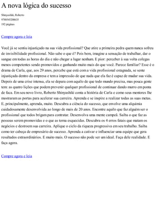 A nova lógica do sucesso
Shinyashiki, Roberto
9788545200635
192 páginas
Compre agora e leia
Você já se sentiu injustiçado na sua vida profissional? Que atire a primeira pedra quem nunca sofreu
de invisibilidade profissional. Não sabe o que é? Pois bem, imagine a sensação de trabalhar, dar o
sangue em todas as horas do dia e não chegar a lugar nenhum. E pior: perceber à sua volta colegas
menos competentes sendo promovidos e ganhando muito mais do que você. Parece familiar? Esse é o
drama de Carla, que, aos 29 anos, percebe que está com a vida profissional estagnada, se sente
injustiçada dentro da empresa e tem a impressão de que nada que ela faz é capaz de mudar sua vida.
Depois de uma crise intensa, ela se depara com aquilo de que todo mundo precisa, mas pouca gente
tem: as quatro lições que podem prevenir qualquer profissional de continuar dando murro em ponta
de faca. Em seu novo livro, Roberto Shinyashiki conta a história de Carla e como seus mentores lhe
mostraram as portas para acelerar sua carreira. Aprenda e se inspire a realizar todas as suas metas.
E, principalmente, aprenda, muito. Descubra a ciência do sucesso, que envolve uma alquimia
cuidadosamente desenvolvida ao longo de mais de 20 anos. Encontre aquilo que faz alguém ser o
profissional que todos brigam para contratar. Desenvolva uma mente campeã. Saiba o que faz as
pessoas serem promovidas e o que as torna esquecidas. Descubra os 4 erros fatais que matam os
negócios e destroem sua carreira. Aplique o ciclo da riqueza progressiva em seu trabalho. Saiba
como ter cabeça de empresário de sucesso. Aprenda a cativar e influenciar uma equipe que gera
resultados extraordinários. E muito mais. O sucesso não pode ser um ideal. Faça dele realidade. E
faça agora.
Compre agora e leia
 
