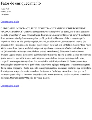 Fator de enriquecimento
Vieira, Paulo
9788545201281
256 páginas
Compre agora e leia
O LIVRO MAIS IMPACTANTE, PROFUNDO E TRANSFORMADOR SOBRE DINHEIRO E
FINANÇAS PESSOAIS "Certa vez conheci uma pessoa tão pobre, tão pobre, que a única coisa que
ela tinha era dinheiro." Você provavelmente deve ter ouvido esse bordão por aí, certo? E também já
deve ter conhecido alguém com o seguinte perfil: profissional bem-sucedido, com um cargo de
responsabilidade em uma grande empresa, mas que, na vida pessoal, não encontra a riqueza que
gostaria de ter. Histórias como essa nos fazem pensar: o que define a verdadeira riqueza? Para Paulo
Vieira, autor deste livro, a verdadeira riqueza é aquela que combina as três dimensões humanas: o
ser (a identidade), o fazer (a capacidade) e o ter (o merecimento). Mas como isso funciona na
prática? Depois de anos estudando o comportamento financeiro de seus clientes, o autor descobriu as
quatro variáveis que influenciam e determinam a capacidade de enriquecimento do indivíduo,
chegando a uma equação matemática denominada Fator de Enriquecimento®. Conheça essa nova
metodologia e encontre as bases para criar a sua própria equação da riqueza! - Faça uma radiografia
da sua saúde financeira. - Saiba quais são os comportamentos e as crenças limitantes que o impedem
de enriquecer. - Aprenda as cinco condutas da riqueza. - Estabeleça metas financeiras que você
realmente possa atingir. - Descubra em qual modelo mental financeiro você se encaixa e como virar
esse jogo. Quer enriquecer? O ponto da virada é agora!
Compre agora e leia
 