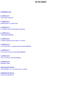 SUMÁRIO
INTRODUÇÃO
CAPÍTULO 1
Como tudo começou?
CAPÍTULO 2
Identificando seu estado atual
CAPÍTULO 3
O caminho universal do progresso humano
CAPÍTULO 4
Autorresponsabilidade
CAPÍTULO 5
Usando metáforas para mudar a si mesmo
CAPÍTULO 6
As seis leis para a conquista daautorresponsabilidade
CAPÍTULO 7
Como usar as leis da autorresponsabilidade
CAPÍTULO 8
Ah, se eu tivesse tido oportunidade…
CAPÍTULO 9
Mudando minha
MENSAGEM FINAL
Confrontando a si e aos outros com a verdade
EXERCÍCIO FINAL
Termo decompromisso
 