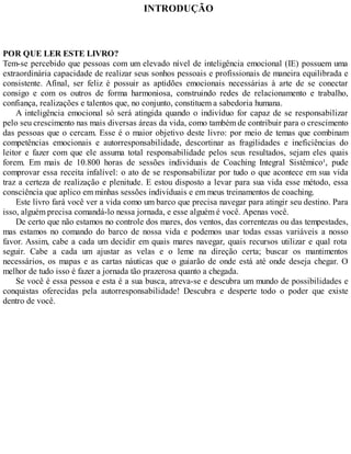 INTRODUÇÃO
POR QUE LER ESTE LIVRO?
Tem-se percebido que pessoas com um elevado nível de inteligência emocional (IE) possuem uma
extraordinária capacidade de realizar seus sonhos pessoais e profissionais de maneira equilibrada e
consistente. Afinal, ser feliz é possuir as aptidões emocionais necessárias à arte de se conectar
consigo e com os outros de forma harmoniosa, construindo redes de relacionamento e trabalho,
confiança, realizações e talentos que, no conjunto, constituem a sabedoria humana.
A inteligência emocional só será atingida quando o indivíduo for capaz de se responsabilizar
pelo seu crescimento nas mais diversas áreas da vida, como também de contribuir para o crescimento
das pessoas que o cercam. Esse é o maior objetivo deste livro: por meio de temas que combinam
competências emocionais e autorresponsabilidade, descortinar as fragilidades e ineficiências do
leitor e fazer com que ele assuma total responsabilidade pelos seus resultados, sejam eles quais
forem. Em mais de 10.800 horas de sessões individuais de Coaching Integral Sistêmico¹, pude
comprovar essa receita infalível: o ato de se responsabilizar por tudo o que acontece em sua vida
traz a certeza de realização e plenitude. E estou disposto a levar para sua vida esse método, essa
consciência que aplico em minhas sessões individuais e em meus treinamentos de coaching.
Este livro fará você ver a vida como um barco que precisa navegar para atingir seu destino. Para
isso, alguém precisa comandá-lo nessa jornada, e esse alguém é você. Apenas você.
De certo que não estamos no controle dos mares, dos ventos, das correntezas ou das tempestades,
mas estamos no comando do barco de nossa vida e podemos usar todas essas variáveis a nosso
favor. Assim, cabe a cada um decidir em quais mares navegar, quais recursos utilizar e qual rota
seguir. Cabe a cada um ajustar as velas e o leme na direção certa; buscar os mantimentos
necessários, os mapas e as cartas náuticas que o guiarão de onde está até onde deseja chegar. O
melhor de tudo isso é fazer a jornada tão prazerosa quanto a chegada.
Se você é essa pessoa e esta é a sua busca, atreva-se e descubra um mundo de possibilidades e
conquistas oferecidas pela autorresponsabilidade! Descubra e desperte todo o poder que existe
dentro de você.
 
