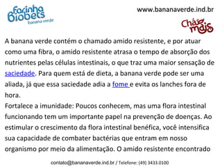 A banana verde contém o chamado amido resistente, e por atuar
como uma fibra, o amido resistente atrasa o tempo de absorção dos
nutrientes pelas células intestinais, o que traz uma maior sensação de
saciedade. Para quem está de dieta, a banana verde pode ser uma
aliada, já que essa saciedade adia a fome e evita os lanches fora de
hora.
Fortalece a imunidade: Poucos conhecem, mas uma flora intestinal
funcionando tem um importante papel na prevenção de doenças. Ao
estimular o crescimento da flora intestinal benéfica, você intensifica
sua capacidade de combater bactérias que entram em nosso
organismo por meio da alimentação. O amido resistente encontrado
www.bananaverde.ind.brwww.bananaverde.ind.br
contato@bananaverde.ind.br / Telefone: (49) 3433.0100
 