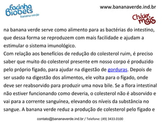 na banana verde serve como alimento para as bactérias do intestino,
que dessa forma se reproduzem com mais facilidade e ajudam a
estimular o sistema imunológico.
Com relação aos benefícios de redução do colesterol ruim, é preciso
saber que muito do colesterol presente em nosso corpo é produzido
pelo próprio fígado, para ajudar na digestão de gorduras. Depois de
ser usado na digestão dos alimentos, ele volta para o fígado, onde
deve ser reabsorvido para produzir uma nova bile. Se a flora intestinal
não estiver funcionando como deveria, o colesterol não é absorvido e
vai para a corrente sanguínea, elevando os níveis da substância no
sangue. A banana verde reduz a produção de colesterol pelo fígado e
www.bananaverde.ind.brwww.bananaverde.ind.br
contato@bananaverde.ind.br / Telefone: (49) 3433.0100
 