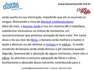 ainda auxilia na sua eliminação, impedindo que ele se acumule no
sangue, diminuindo o risco de doenças cardiovasculares.
Além do mais, a banana verde é rica em vitamina B6 e triptofano,
substâncias necessárias na síntese de serotonina, um
neurotransmissor que promove sensação de bem-estar. Por conta
disso e do seu teor de fibras, a banana verde melhora o humor e
ajuda a diminuir ou até eliminar o inchaço e as cólicas. O amido
resistente da banana verde ainda diminui o pH intestinal quando
digerido, favorecendo a absorção de alguns nutrientes, entre eles o
cálcio. Se aliarmos o consumo adequado de fibras e cálcio,
facilitaremos a absorção desse nutriente, contribuindo para a
www.bananaverde.ind.brwww.bananaverde.ind.br
contato@bananaverde.ind.br / Telefone: (49) 3433.0100
 