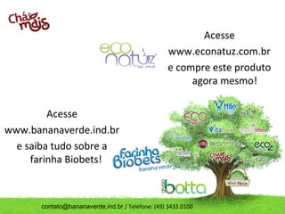 contato@bananaverde.ind.br / Telefone: (49) 3433.0100
Acesse
www.bananaverde.ind.br
e saiba tudo sobre a
farinha Biobets!
Acesse
www.econatuz.com.br
e compre este produto
agora mesmo!
 