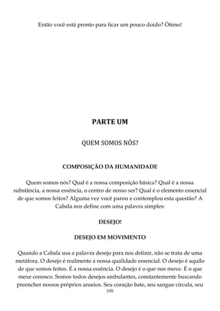 [10]
Então você está pronto para ficar um pouco doido? Ótimo!
PARTE UM
QUEM SOMOS NÓS?
COMPOSIÇÃO DA HUMANIDADE
Quem somos nós? Qual é a nossa composição básica? Qual é a nossa
substância, a nossa essência, o centro de nosso ser? Qual é o elemento essencial
de que somos feitos? Alguma vez você parou e contemplou esta questão? A
Cabala nos define com uma palavra simples:
DESEJO!
DESEJO EM MOVIMENTO
Quando a Cabala usa a palavra desejo para nos definir, não se trata de uma
metáfora. O desejo é realmente a nossa qualidade essencial. O desejo é aquilo
de que somos feitos. É a nossa essência. O desejo é o que nos move. É o que
mexe conosco. Somos todos desejos ambulantes, constantemente buscando
preencher nossos próprios anseios. Seu coração bate, seu sangue circula, seu
 