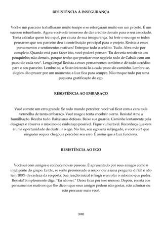 [100]
RESISTÊNCIA À INSEGURANÇA
Você e um parceiro trabalharam muito tempo e se esforçaram muito em um projeto. É um
sucesso retumbante. Agora você está temeroso de dar crédito demais para o seu associado.
Tenta calcular quem fez o quê, por causa de sua insegurança. Irá ferir o seu ego se todos
pensarem que seu parceiro deu a contribuição principal para o projeto. Resista a esses
pensamentos e sentimentos reativos! Entregue todo o crédito. Tudo. Abra mão por
completo. Quando está para fazer isto, você poderá pensar: "Eu deveria resistir só um
pouquinho; não demais, porque tenho que praticar esse negócio todo de Cabala com um
passo de cada vez". Lengalenga! Resista a esses pensamentos também e dê todo o crédito
para o seu parceiro. Lembre-se, o Satan irá testá-lo a cada passo do caminho. Lembre-se,
elogios dão prazer por um momento; a Luz fica para sempre. Não troque tudo por uma
pequena gratificação do ego.
RESISTÊNCIA AO EMBARAÇO
Você comete um erro grande. Se todo mundo perceber, você vai ficar com a cara toda
vermelha de tanto embaraço. Você reage e tenta encobrir o erro. Resista! Ame a
humilhação. Receba tudo. Baixe suas defesas. Baixe sua guarda. Caminhe lentamente pela
desgraça e absorva o máximo de embaraço possível. Fique vulnerável. Reconheça que esta
é uma oportunidade de destruir o ego. No fim, seu ego será subjugado, e você verá que
ninguém sequer chegou a perceber seu erro. É assim que a Luz funciona.
RESISTÊNCIA AO EGO
Você sai com amigos e conhece novas pessoas. É apresentado por seus amigos como o
inteligente do grupo. Então, se sente pressionado a responder a uma pergunta difícil e não
tem 100% de certeza da resposta. Sua reação inicial é fingir e enrolar o máximo que puder.
Resista! Simplesmente diga: "Eu não sei.” Deixe ficar por isso mesmo. Depois, resista aos
pensamentos reativos que lhe dizem que seus amigos podem não gostar, não admirar ou
não procurar mais você.
 