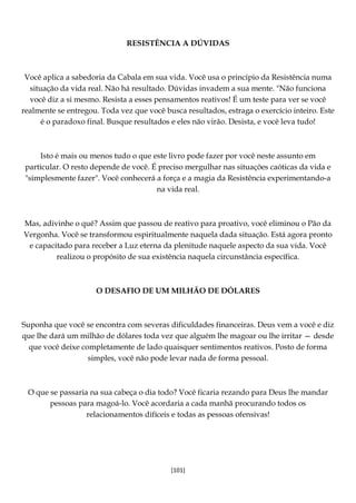 [101]
RESISTÊNCIA A DÚVIDAS
Você aplica a sabedoria da Cabala em sua vida. Você usa o princípio da Resistência numa
situação da vida real. Não há resultado. Dúvidas invadem a sua mente. "Não funciona
você diz a si mesmo. Resista a esses pensamentos reativos! É um teste para ver se você
realmente se entregou. Toda vez que você busca resultados, estraga o exercício inteiro. Este
é o paradoxo final. Busque resultados e eles não virão. Desista, e você leva tudo!
Isto é mais ou menos tudo o que este livro pode fazer por você neste assunto em
particular. O resto depende de você. É preciso mergulhar nas situações caóticas da vida e
"simplesmente fazer". Você conhecerá a força e a magia da Resistência experimentando-a
na vida real.
Mas, adivinhe o quê? Assim que passou de reativo para proativo, você eliminou o Pão da
Vergonha. Você se transformou espiritualmente naquela dada situação. Está agora pronto
e capacitado para receber a Luz eterna da plenitude naquele aspecto da sua vida. Você
realizou o propósito de sua existência naquela circunstância específica.
O DESAFIO DE UM MILHÃO DE DÓLARES
Suponha que você se encontra com severas dificuldades financeiras. Deus vem a você e diz
que lhe dará um milhão de dólares toda vez que alguém lhe magoar ou lhe irritar — desde
que você deixe completamente de lado quaisquer sentimentos reativos. Posto de forma
simples, você não pode levar nada de forma pessoal.
O que se passaria na sua cabeça o dia todo? Você ficaria rezando para Deus lhe mandar
pessoas para magoá-lo. Você acordaria a cada manhã procurando todos os
relacionamentos difíceis e todas as pessoas ofensivas!
 