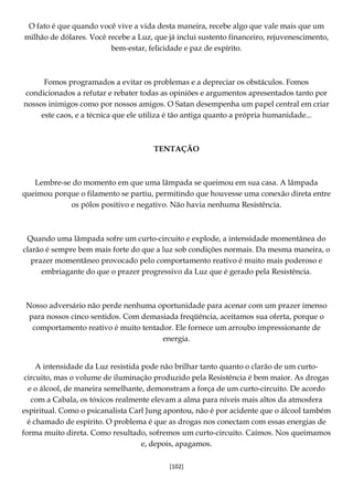 [102]
O fato é que quando você vive a vida desta maneira, recebe algo que vale mais que um
milhão de dólares. Você recebe a Luz, que já inclui sustento financeiro, rejuvenescimento,
bem-estar, felicidade e paz de espírito.
Fomos programados a evitar os problemas e a depreciar os obstáculos. Fomos
condicionados a refutar e rebater todas as opiniões e argumentos apresentados tanto por
nossos inimigos como por nossos amigos. O Satan desempenha um papel central em criar
este caos, e a técnica que ele utiliza é tão antiga quanto a própria humanidade...
TENTAÇÃO
Lembre-se do momento em que uma lâmpada se queimou em sua casa. A lâmpada
queimou porque o filamento se partiu, permitindo que houvesse uma conexão direta entre
os pólos positivo e negativo. Não havia nenhuma Resistência.
Quando uma lâmpada sofre um curto-circuito e explode, a intensidade momentânea do
clarão é sempre bem mais forte do que a luz sob condições normais. Da mesma maneira, o
prazer momentâneo provocado pelo comportamento reativo é muito mais poderoso e
embriagante do que o prazer progressivo da Luz que é gerado pela Resistência.
Nosso adversário não perde nenhuma oportunidade para acenar com um prazer imenso
para nossos cinco sentidos. Com demasiada freqüência, aceitamos sua oferta, porque o
comportamento reativo é muito tentador. Ele fornece um arroubo impressionante de
energia.
A intensidade da Luz resistida pode não brilhar tanto quanto o clarão de um curto-
circuito, mas o volume de iluminação produzido pela Resistência é bem maior. As drogas
e o álcool, de maneira semelhante, demonstram a força de um curto-circuito. De acordo
com a Cabala, os tóxicos realmente elevam a alma para níveis mais altos da atmosfera
espiritual. Como o psicanalista Carl Jung apontou, não é por acidente que o álcool também
é chamado de espírito. O problema é que as drogas nos conectam com essas energias de
forma muito direta. Como resultado, sofremos um curto-circuito. Caímos. Nos queimamos
e, depois, apagamos.
 