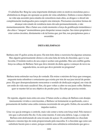 [103]
O cabalista Rav Berg faz uma importante distinção entre os motivos moralistas para a
abstinência às drogas em oposição ao ponto de vista cabalístico. Embora o nosso objetivo
na vida seja ascender para estados de consciência mais altos, as drogas e o álcool são
completamente inadequados para cumprir esta intenção. Precisamos encontrar formas de
alcançar este estado de existência mais elevado permanentemente, e não
momentaneamente. Mas o Satan usa a todo momento a força da gratificação instantânea e
dos altos e "ataques" momentâneos para despertar nossas reações. Seu único propósito é
criar curtos-circuitos, diretamente e de tal forma que, por fim, nos precipitemos para a
escuridão.
DIETA RELÂMPAGO
Bárbara está 15 quilos acima do peso. Ela tem feito dieta e exercícios há algumas semanas.
Mas alguém generosamente oferece a ela uma fatia de torta de chocolate, que é a sua
favorita. O instinto reativo do seu corpo é aceitar com gratidão. Mas um conflito ganha
força na cabeça de Bárbara: Será que deve desistir da dieta agora e começar de novo na
segunda-feira, ou será que deve persistir no programa?
Bárbara tenta estimular sua força de vontade. Ela reúne o máximo de força que consegue,
enquanto tenta relembrar o entusiasmo que existia por trás de sua jura inicial de perder
peso. Ela quer desesperadamente reencontrar o sentido de dedicação original, em vista de
um estilo de vida mais saudável. Sim, ela quer voltar a caber no seu jeans velho. Bárbara
quer se manter fiel ao seu objetivo de perder peso. Ela sabe que precisa resistir.
De repente, alguém mais entra em cena. O Satan enche a cabeça de Bárbara com desejos
imensamente vividos e convincentes, e Bárbara vai lentamente se quebrando, com o
pensamento de lamber uma calda cremosa escorrendo de um garfo. Enfim, ela sucumbe ao
impulso reativo.
Uma vez que já entregou o controle, mais vale comer a torta com força total. Pelo menos é
isto que o adversário lhe diz. E ela come mesmo. E está uma delícia. Logo, o corpo de
Bárbara está desfrutando de uma invasão de açúcar. Os canabinóides no chocolate
induzem o mesmo tipo de onda proporcionado pela maconha. E o chocolate age como um
substituto barato para o amor, porque contém uma substância estimulante que gera a
 