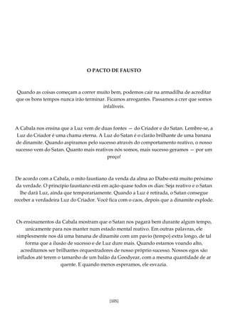 [105]
O PACTO DE FAUSTO
Quando as coisas começam a correr muito bem, podemos cair na armadilha de acreditar
que os bons tempos nunca irão terminar. Ficamos arrogantes. Passamos a crer que somos
infalíveis.
A Cabala nos ensina que a Luz vem de duas fontes — do Criador e do Satan. Lembre-se, a
Luz do Criador é uma chama eterna. A Luz do Satan é o clarão brilhante de uma banana
de dinamite. Quando aspiramos pelo sucesso através do comportamento reativo, o nosso
sucesso vem do Satan. Quanto mais reativos nós somos, mais sucesso geramos — por um
preço!
De acordo com a Cabala, o mito faustiano da venda da alma ao Diabo está muito próximo
da verdade. O princípio faustiano está em ação quase todos os dias: Seja reativo e o Satan
lhe dará Luz, ainda que temporariamente. Quando a Luz é retirada, o Satan consegue
receber a verdadeira Luz do Criador. Você fica com o caos, depois que a dinamite explode.
Os ensinamentos da Cabala mostram que o Satan nos pagará bem durante algum tempo,
unicamente para nos manter num estado mental reativo. Em outras palavras, ele
simplesmente nos dá uma banana de dinamite com um pavio (tempo) extra longo, de tal
forma que a ilusão de sucesso e de Luz dure mais. Quando estamos voando alto,
acreditamos ser brilhantes orquestradores de nosso próprio sucesso. Nossos egos são
inflados até terem o tamanho de um balão da Goodyear, com a mesma quantidade de ar
quente. E quando menos esperamos, ele esvazia.
 