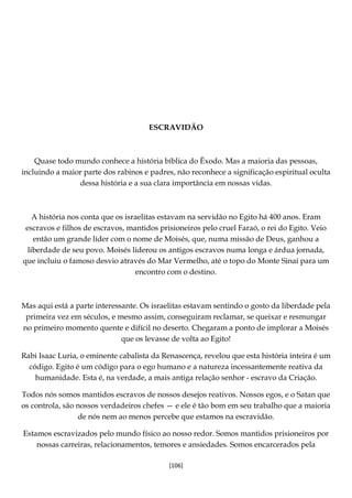 [106]
ESCRAVIDÃO
Quase todo mundo conhece a história bíblica do Êxodo. Mas a maioria das pessoas,
incluindo a maior parte dos rabinos e padres, não reconhece a significação espiritual oculta
dessa história e a sua clara importância em nossas vidas.
A história nos conta que os israelitas estavam na servidão no Egito há 400 anos. Eram
escravos e filhos de escravos, mantidos prisioneiros pelo cruel Faraó, o rei do Egito. Veio
então um grande líder com o nome de Moisés, que, numa missão de Deus, ganhou a
liberdade de seu povo. Moisés liderou os antigos escravos numa longa e árdua jornada,
que incluiu o famoso desvio através do Mar Vermelho, até o topo do Monte Sinai para um
encontro com o destino.
Mas aqui está a parte interessante. Os israelitas estavam sentindo o gosto da liberdade pela
primeira vez em séculos, e mesmo assim, conseguiram reclamar, se queixar e resmungar
no primeiro momento quente e difícil no deserto. Chegaram a ponto de implorar a Moisés
que os levasse de volta ao Egito!
Rabi Isaac Luria, o eminente cabalista da Renascença, revelou que esta história inteira é um
código. Egito é um código para o ego humano e a natureza incessantemente reativa da
humanidade. Esta é, na verdade, a mais antiga relação senhor - escravo da Criação.
Todos nós somos mantidos escravos de nossos desejos reativos. Nossos egos, e o Satan que
os controla, são nossos verdadeiros chefes — e ele é tão bom em seu trabalho que a maioria
de nós nem ao menos percebe que estamos na escravidão.
Estamos escravizados pelo mundo físico ao nosso redor. Somos mantidos prisioneiros por
nossas carreiras, relacionamentos, temores e ansiedades. Somos encarcerados pela
 