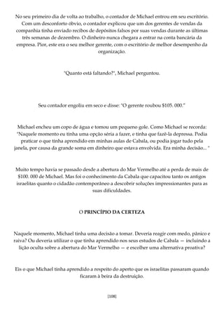 [108]
No seu primeiro dia de volta ao trabalho, o contador de Michael entrou em seu escritório.
Com um desconforto óbvio, o contador explicou que um dos gerentes de vendas da
companhia tinha enviado recibos de depósitos falsos por suas vendas durante as últimas
três semanas de dezembro. O dinheiro nunca chegara a entrar na conta bancária da
empresa. Pior, este era o seu melhor gerente, com o escritório de melhor desempenho da
organização.
"Quanto está faltando?", Michael perguntou.
Seu contador engoliu em seco e disse: "O gerente roubou $105. 000.”
Michael encheu um copo de água e tomou um pequeno gole. Como Michael se recorda:
"Naquele momento eu tinha uma opção séria a fazer, e tinha que fazê-la depressa. Podia
praticar o que tinha aprendido em minhas aulas de Cabala, ou podia jogar tudo pela
janela, por causa da grande soma em dinheiro que estava envolvida. Era minha decisão... "
Muito tempo havia se passado desde a abertura do Mar Vermelho até a perda de mais de
$100. 000 de Michael. Mas foi o conhecimento da Cabala que capacitou tanto os antigos
israelitas quanto o cidadão contemporâneo a descobrir soluções impressionantes para as
suas dificuldades.
O PRINCÍPIO DA CERTEZA
Naquele momento, Michael tinha uma decisão a tomar. Deveria reagir com medo, pânico e
raiva? Ou deveria utilizar o que tinha aprendido nos seus estudos de Cabala — incluindo a
lição oculta sobre a abertura do Mar Vermelho — e escolher uma alternativa proativa?
Eis o que Michael tinha aprendido a respeito do aperto que os israelitas passaram quando
ficaram à beira da destruição.
 
