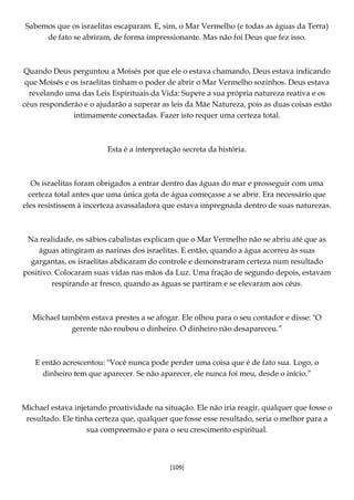 [109]
Sabemos que os israelitas escaparam. E, sim, o Mar Vermelho (e todas as águas da Terra)
de fato se abriram, de forma impressionante. Mas não foi Deus que fez isso.
Quando Deus perguntou a Moisés por que ele o estava chamando, Deus estava indicando
que Moisés e os israelitas tinham o poder de abrir o Mar Vermelho sozinhos. Deus estava
revelando uma das Leis Espirituais da Vida: Supere a sua própria natureza reativa e os
céus responderão e o ajudarão a superar as leis da Mãe Natureza, pois as duas coisas estão
intimamente conectadas. Fazer isto requer uma certeza total.
Esta é a interpretação secreta da história.
Os israelitas foram obrigados a entrar dentro das águas do mar e prosseguir com uma
certeza total antes que uma única gota de água começasse a se abrir. Era necessário que
eles resistissem à incerteza avassaladora que estava impregnada dentro de suas naturezas.
Na realidade, os sábios cabalistas explicam que o Mar Vermelho não se abriu até que as
águas atingiram as narinas dos israelitas. E então, quando a água acorreu às suas
gargantas, os israelitas abdicaram do controle e demonstraram certeza num resultado
positivo. Colocaram suas vidas nas mãos da Luz. Uma fração de segundo depois, estavam
respirando ar fresco, quando as águas se partiram e se elevaram aos céus.
Michael também estava prestes a se afogar. Ele olhou para o seu contador e disse: "O
gerente não roubou o dinheiro. O dinheiro não desapareceu.”
E então acrescentou: "Você nunca pode perder uma coisa que é de fato sua. Logo, o
dinheiro tem que aparecer. Se não aparecer, ele nunca foi meu, desde o início.”
Michael estava injetando proatividade na situação. Ele não iria reagir, qualquer que fosse o
resultado. Ele tinha certeza que, qualquer que fosse esse resultado, seria o melhor para a
sua compreensão e para o seu crescimento espiritual.
 