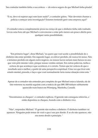 [110]
Seu contador também tinha a sua certeza — ele estava seguro de que Michael tinha pirado!
"E eu, devo só esperar aqui sem fazer nada?", o contador gritou. "Não devemos chamar a
polícia e começar uma investigação? Estamos tentando gerir uma empresa aqui!"
O contador estava completamente preso na crença de que o dinheiro tinha sido roubado.
Levou uma hora até que Michael o convencesse a estar pelo menos um pouco aberto para
qualquer outra possibilidade.
"Em primeiro lugar", disse Michael, "eu quero que você aceite a possibilidade de o
dinheiro não estar perdido. Em segundo lugar, se estiver perdido, ele nunca foi nosso. Nós
o teríamos perdido em algum outro negócio, ou nossos lucros seriam mais baixos no ano
que vem pelo mesmo valor, porque nossas vendas cairiam. Em outras palavras, tenha a
certeza de que aconteça o que acontecer, é o correto. Temos que ter certeza de que o
resultado será o melhor, a partir de uma perspectiva espiritual. Uma vez que tiver este
estado mental, proceda, e faça o que você normalmente faria numa situação como esta. "
Apesar de o contador não entender por completo do que Michael estava falando, ele de
fato retornou na manhã seguinte com a notícia de que $88. 000 tinham subitamente
aparecido num banco em Winnipeg, Manitoba, Canadá.
"Encontramos os cheques", o contador explicou. O gerente não conseguiu retirá-los, e
então depositou os cheques, ficando com o dinheiro vivo.
"Não", respondeu Michael. "O gerente não roubou o dinheiro. O dinheiro também vai
aparecer. Ninguém pode tomar de você o que é seu por direito. E se ele não aparecer, não
era nosso desde o princípio. "
 