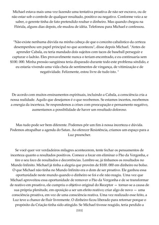 [111]
Michael estava mais uma vez fazendo uma tentativa proativa de não ser escravo, ou de
não estar sob o controle de qualquer resultado, positivo ou negativo. Conforme veio a se
saber, o gerente tinha de fato pretendido roubar o dinheiro. Mas quando chegou na
Flórida, alguns dias depois, ele mudou de idéia. Telefonou para Michael e confessou.
"Não existe nenhuma dúvida na minha cabeça de que o conceito cabalístico da certeza
desempenhou um papel principal no que aconteceu", disse depois Michael. "Antes de
aprender Cabala, eu teria mandado dois sujeitos com tacos de baseball perseguir e
capturar o ladrão. Eles provavelmente nunca o teriam encontrado, e eu continuaria sem
$100. 000. Minha pressão sangüínea teria disparado durante todo este problema sórdido, e
eu estaria vivendo uma vida cheia de sentimentos de vingança, de vitimização e de
negatividade. Felizmente, estou livre de tudo isto. "
De acordo com muitos ensinamentos espirituais, incluindo a Cabala, a consciência cria a
nossa realidade. Aquilo que desejamos é o que recebemos. Se estamos incertos, recebemos
a energia da incerteza. Se respondemos a crises com preocupação e pensamento negativo,
aumentamos a possibilidade de haver um resultado doloroso.
Mas tudo pode ser bem diferente. Podemos pôr um fim à nossa incerteza e dúvida.
Podemos atrapalhar a agenda do Satan. Ao oferecer Resistência, criamos um espaço para a
Luz preencher.
Se você quer ver verdadeiros milagres acontecerem, tente fechar os pensamentos de
incerteza quanto a resultados positivos. Comece a focar em eliminar o Pão da Vergonha, e
tire o seu foco de resultados e decorrências. Lembre-se, já tínhamos os resultados no
Mundo Infinito. Michael já tinha a alegria que provém de $100. 000 em dinheiro no bolso.
O que Michael não tinha no Mundo Infinito era o dom de ser proativo. Ele ganhou essa
oportunidade neste mundo quando o dinheiro se foi e ele não reagiu. Uma vez que
Michael aproveitou essa oportunidade de remover o Pão da Vergonha e de se transformar
de reativo em proativo, ele cumpriu o objetivo original do Receptor — tornar-se a causa de
sua própria plenitude, em oposição a ser um efeito reativo; criar algo de novo — uma
consciência proativa, em vez de uma consciência reativa. Uma vez realizado esse feito, a
Luz teve a chance de fluir livremente. O dinheiro ficou liberado para retornar porque o
propósito da Criação tinha sido atingido. Se Michael tivesse reagido, teria perdido a
 
