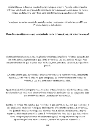 [112]
oportunidade, e o dinheiro estaria desaparecido para sempre. Pior, ele seria obrigado a
enfrentar um desafio (oportunidade) semelhante novamente, em algum ponto no futuro,
porque ainda haveria um Tikun, uma transformação esperando para ter lugar.
Para ajudar a manter um estado mental proativo em situações difíceis, temos o Décimo
Primeiro Princípio Cabalístico:
Quando os desafios parecerem insuperáveis, injete certeza. A Luz está sempre presente!
Injetar certeza numa situação não significa que sempre atingimos o resultado desejado. Em
vez disto, certeza significa saber que a mão invisível da Luz está conosco no jogo. Pode
haver momentos em que estamos atrás no placar, mas, em última instância, não podemos
perder.
A Cabala ensina que a adversidade em qualquer situação é o elemento verdadeiramente
positivo. Assim como o antídoto para uma picada de cobra venenosa está contido no
veneno, a Luz está contida nos obstáculos da vida.
Quando entendemos este princípio, abraçamos entusiasticamente as dificuldades da vida.
Reconhecemos os obstáculos como oportunidades para remover o Pão da Vergonha e para
nos tornar verdadeiros Criadores em nossas vidas.
Lembre-se, certeza não significa que recebemos o que queremos, mas sim que recebemos o
que precisamos em nossas vidas para prosseguir no crescimento espiritual. É ter certeza,
seja qual for o resultado que apareça diante de nós. É aceitar a responsabilidade pela
negatividade que recai em nossas vidas. É reconhecer que a coisa podre que nos acontece
veio à tona porque plantamos uma semente negativa em algum ponto do passado.
Quando superamos a nossa incerteza, criamos milagres em nossas vidas.
 