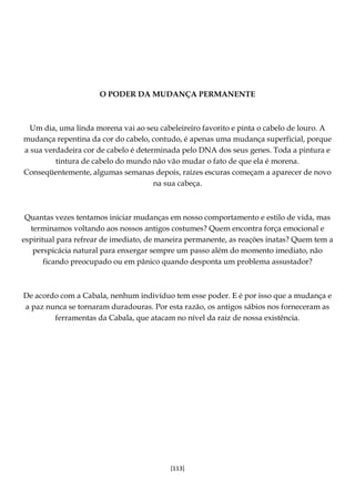 [113]
O PODER DA MUDANÇA PERMANENTE
Um dia, uma linda morena vai ao seu cabeleireiro favorito e pinta o cabelo de louro. A
mudança repentina da cor do cabelo, contudo, é apenas uma mudança superficial, porque
a sua verdadeira cor de cabelo é determinada pelo DNA dos seus genes. Toda a pintura e
tintura de cabelo do mundo não vão mudar o fato de que ela é morena.
Conseqüentemente, algumas semanas depois, raízes escuras começam a aparecer de novo
na sua cabeça.
Quantas vezes tentamos iniciar mudanças em nosso comportamento e estilo de vida, mas
terminamos voltando aos nossos antigos costumes? Quem encontra força emocional e
espiritual para refrear de imediato, de maneira permanente, as reações inatas? Quem tem a
perspicácia natural para enxergar sempre um passo além do momento imediato, não
ficando preocupado ou em pânico quando desponta um problema assustador?
De acordo com a Cabala, nenhum indivíduo tem esse poder. E é por isso que a mudança e
a paz nunca se tornaram duradouras. Por esta razão, os antigos sábios nos forneceram as
ferramentas da Cabala, que atacam no nível da raiz de nossa existência.
 