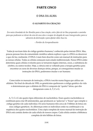 [114]
PARTE CINCO
O DNA DA ALMA
O ALFABETO DA CRIAÇÃO
Em meio à bondade do Ser Bendito para a Sua criação, está o fato de ter lhes preparado o caminho
para que pudessem se elevar da cova de seus atos e escapar do alçapão de suas transgressões; para se
salvarem da destruição e para afastar deles Sua ira.
- Portões do Arrependimento
Todos já ouviram falar do código genético humano/ conhecido pelas iniciais DNA. Mas,
poucas pessoas fora da comunidade científica sabem explicar o que é o DNA ou descrever
o que ele faz, realmente. O DNA é mais bem descrito como um manual de instruções para
as nossas células. Todas as células começam num estado indiferenciado. Nosso DNA então
determina quais células evoluirão para se tornarem órgãos internos, ossos, a substância do
cérebro, ou outros tecidos. Hoje, a ciência está se voltando para a terapia genética para
encontrar as curas de diversas doenças sérias, porque, se conseguirmos mudar as
instruções do DNA, poderemos mudar o ser humano.
Como todos os manuais de instrução, o DNA é escrito numa língua que utiliza um
alfabeto. No final da década de 1950, os geneticistas quebraram o código genético da vida
e determinaram que o alfabeto do DNA é composto de "quatro" letras, que eles
designaram como A, T, C e G.
A, T, C e G são quatro tipos diferentes de nucleotídeos. Esses quatro nucleotídeos se
combinam para criar 20 aminoácidos, que produzem as "palavras" e "frases" que compõe o
código genético de cada indivíduo. Os seres humanos têm cerca de 3 bilhões de letras em
seus códigos genéticos. As diferenças entre os indivíduos estão na combinação e na
seqüência dos quatro nucleotídeos. Uma cópia completa de nosso manual de instrução do
DNA está contida dentro de cada célula de nossos corpos. Cada célula contém a biblioteca
completa de três bilhões de letras.
 