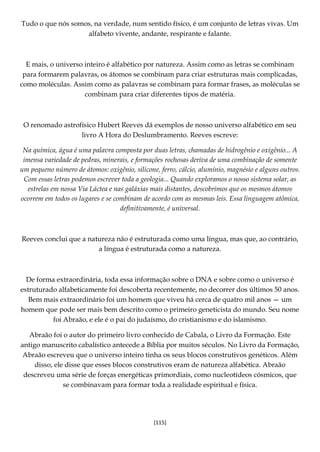 [115]
Tudo o que nós somos, na verdade, num sentido físico, é um conjunto de letras vivas. Um
alfabeto vivente, andante, respirante e falante.
E mais, o universo inteiro é alfabético por natureza. Assim como as letras se combinam
para formarem palavras, os átomos se combinam para criar estruturas mais complicadas,
como moléculas. Assim como as palavras se combinam para formar frases, as moléculas se
combinam para criar diferentes tipos de matéria.
O renomado astrofísico Hubert Reeves dá exemplos de nosso universo alfabético em seu
livro A Hora do Deslumbramento. Reeves escreve:
Na química, água é uma palavra composta por duas letras, chamadas de hidrogênio e oxigênio... A
imensa variedade de pedras, minerais, e formações rochosas deriva de uma combinação de somente
um pequeno número de átomos: oxigênio, silicone, ferro, cálcio, alumínio, magnésio e alguns outros.
Com essas letras podemos escrever toda a geologia... Quando exploramos o nosso sistema solar, as
estrelas em nossa Via Láctea e nas galáxias mais distantes, descobrimos que os mesmos átomos
ocorrem em todos os lugares e se combinam de acordo com as mesmas leis. Essa linguagem atômica,
definitivamente, é universal.
Reeves conclui que a natureza não é estruturada como uma língua, mas que, ao contrário,
a língua é estruturada como a natureza.
De forma extraordinária, toda essa informação sobre o DNA e sobre como o universo é
estruturado alfabeticamente foi descoberta recentemente, no decorrer dos últimos 50 anos.
Bem mais extraordinário foi um homem que viveu há cerca de quatro mil anos — um
homem que pode ser mais bem descrito como o primeiro geneticista do mundo. Seu nome
foi Abraão, e ele é o pai do judaísmo, do cristianismo e do islamismo.
Abraão foi o autor do primeiro livro conhecido de Cabala, o Livro da Formação. Este
antigo manuscrito cabalístico antecede a Bíblia por muitos séculos. No Livro da Formação,
Abraão escreveu que o universo inteiro tinha os seus blocos construtivos genéticos. Além
disso, ele disse que esses blocos construtivos eram de natureza alfabética. Abraão
descreveu uma série de forças energéticas primordiais, como nucleotídeos cósmicos, que
se combinavam para formar toda a realidade espiritual e física.
 