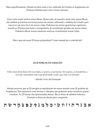 [116]
Mais especificamente, Abraão revelou como a Luz unificada do Criador se fragmentou em
22 forças distintas para criar o nosso universo.
Esta é uma noção mística maravilhosa. Quem sabe, de maneira ainda mais maravilhosa,
nós também possamos nos tornar poetas da criação, utilizando o alfabeto do Criador para
inscrever um novo livro de nossas vidas. Podemos nos tornar geneticistas espirituais,
usando as 22 letras para fazer a reengenharia da constituição genética de nossas almas.
Podemos alterar nossas naturezas reativas e transformar nossas vidas.
Mas o que são essas 22 forças primordiais? Como manejá-las e controlá-las?
AS 22 FORÇAS DA CRIAÇÃO
Vinte e duas letras bases: Ele as esculpiu, as gravou, as permutou; Ele as pesou, as transformou, e
com elas, representou tudo o que foi formado e tudo o que viria a ser formado.
- Abraão, Livro da Formação
Abraão escreveu que as 22 energias se manifestam em nosso mundo como 22 padrões de
freqüências. Elas aparecem como formas e vibrações que podemos tanto visualizar quanto
vocalizar. As 22 formas são apresentadas abaixo. São as letras do alfabeto hebraico.
Escaneie as letras da direita para a esquerda.
 