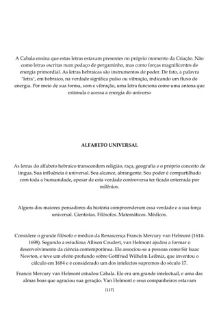 [117]
A Cabala ensina que estas letras estavam presentes no próprio momento da Criação. Não
como letras escritas num pedaço de pergaminho, mas como forças magnificentes de
energia primordial. As letras hebraicas são instrumentos de poder. De fato, a palavra
"letra", em hebraico, na verdade significa pulso ou vibração, indicando um fluxo de
energia. Por meio de sua forma, som e vibração, uma letra funciona como uma antena que
estimula e acessa a energia do universo
ALFABETO UNIVERSAL
As letras do alfabeto hebraico transcendem religião, raça, geografia e o próprio conceito de
língua. Sua influência é universal. Seu alcance, abrangente. Seu poder é compartilhado
com toda a humanidade, apesar de esta verdade controversa ter ficado enterrada por
milênios.
Alguns dos maiores pensadores da história compreenderam essa verdade e a sua força
universal. Cientistas. Filósofos. Matemáticos. Médicos.
Considere o grande filósofo e médico da Renascença Francis Mercury van Helmont (1614-
1698). Segundo a estudiosa Allison Coudert, van Helmont ajudou a formar o
desenvolvimento da ciência contemporânea. Ele associou-se a pessoas como Sir Isaac
Newton, e teve um efeito profundo sobre Gottfried Wilhelm Leibniz, que inventou o
cálculo em 1684 e é considerado um dos intelectos supremos do século 17.
Francis Mercury van Helmont estudou Cabala. Ele era um grande intelectual, e uma das
almas boas que agraciou sua geração. Van Helmont e seus companheiros estavam
 