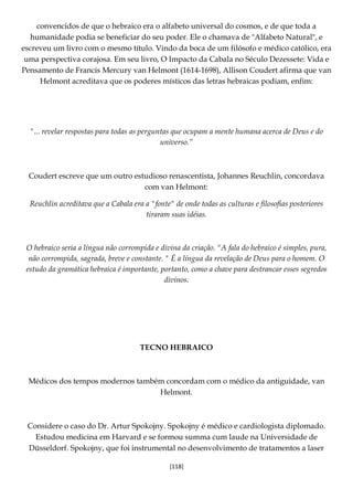 [118]
convencidos de que o hebraico era o alfabeto universal do cosmos, e de que toda a
humanidade podia se beneficiar do seu poder. Ele o chamava de "Alfabeto Natural", e
escreveu um livro com o mesmo título. Vindo da boca de um filósofo e médico católico, era
uma perspectiva corajosa. Em seu livro, O Impacto da Cabala no Século Dezessete: Vida e
Pensamento de Francis Mercury van Helmont (1614-1698), Allison Coudert afirma que van
Helmont acreditava que os poderes místicos das letras hebraicas podiam, enfim:
"... revelar respostas para todas as perguntas que ocupam a mente humana acerca de Deus e do
universo.”
Coudert escreve que um outro estudioso renascentista, Johannes Reuchlin, concordava
com van Helmont:
Reuchlin acreditava que a Cabala era a "fonte" de onde todas as culturas e filosofias posteriores
tiraram suas idéias.
O hebraico seria a língua não corrompida e divina da criação. "A fala do hebraico é simples, pura,
não corrompida, sagrada, breve e constante. " É a língua da revelação de Deus para o homem. O
estudo da gramática hebraica é importante, portanto, como a chave para destrancar esses segredos
divinos.
TECNO HEBRAICO
Médicos dos tempos modernos também concordam com o médico da antiguidade, van
Helmont.
Considere o caso do Dr. Artur Spokojny. Spokojny é médico e cardiologista diplomado.
Estudou medicina em Harvard e se formou summa cum laude na Universidade de
Düsseldorf. Spokojny, que foi instrumental no desenvolvimento de tratamentos a laser
 
