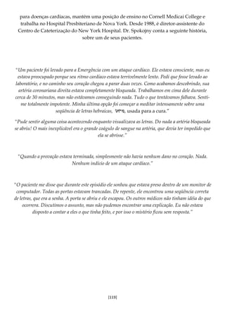 [119]
para doenças cardíacas, mantém uma posição de ensino no Cornell Medicai College e
trabalha no Hospital Presbiteriano de Nova York. Desde 1988, é diretor-assistente do
Centro de Cateterização do New York Hospital. Dr. Spokojny conta a seguinte história,
sobre um de seus pacientes.
"Um paciente foi levado para a Emergência com um ataque cardíaco. Ele estava consciente, mas eu
estava preocupado porque seu ritmo cardíaco estava terrivelmente lento. Pedi que fosse levado ao
laboratório, e no caminho seu coração chegou a parar duas vezes. Como acabamos descobrindo, sua
artéria coronariana direita estava completamente bloqueada. Trabalhamos em cima dele durante
cerca de 30 minutos, mas não estávamos conseguindo nada. Tudo o que tentávamos falhava. Senti-
me totalmente impotente. Minha última opção foi começar a meditar intensamente sobre uma
seqüência de letras hebraicas, , usada para a cura.”
"Pude sentir alguma coisa acontecendo enquanto visualizava as letras. Do nada a artéria bloqueada
se abriu! O mais inexplicável era o grande coágulo de sangue na artéria, que devia ter impedido que
ela se abrisse.”
"Quando a provação estava terminada, simplesmente não havia nenhum dano no coração. Nada.
Nenhum indício de um ataque cardíaco.”
"O paciente me disse que durante este episódio ele sonhou que estava preso dentro de um monitor de
computador. Todas as portas estavam trancadas. De repente, ele encontrou uma seqüência correta
de letras, que era a senha. A porta se abriu e ele escapou. Os outros médicos não tinham idéia do que
ocorrera. Discutimos o assunto, mas não pudemos encontrar uma explicação. Eu não estava
disposto a contar a eles o que tinha feito, e por isso o mistério ficou sem resposta.”
 