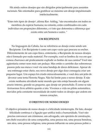 [12]
Há ainda outros desejos que são dirigidos principalmente para assuntos
racionais. São orientados para gratificar ao máximo um desejo impulsionado
intelectualmente.
"Estes três tipos de desejo‫,״‬ afirma Rav Ashlag, "são encontrados em todos os
membros da espécie humana; no entanto, estão combinados em cada
indivíduo em proporções diferentes, e é isto que determina a diferença que
existe entre um homem e outro. "
UM RECIPIENTE
Na linguagem da Cabala, faz-se referência ao desejo como sendo um
Recipiente. Um Recipiente é como um copo vazio que procura se encher.
Diferentemente de um copo físico, entretanto, o Recipiente de nossos desejos
não é formado por nada material. Por exemplo, você se lembra da vez em que
comeu churrasco até praticamente explodir os botões de sua camisa? Você não
agüentaria comer nem mais um pedaço. Mas então o carrinho das sobremesas
passou pela sua mesa e você viu uma bandeja de doces deliciosos. Apesar de
seu estômago estar cheio, seu novo desejo por algo doce conseguiu criar um
pequeno lugar. Um espaço foi criado miraculosamente, e você deu um jeito de
devorar uma torta Floresta Negra. Não há limite para o nosso desejo. E não
existe nenhuma atividade neste mundo que não esteja baseada em algum
anseio interno, grande ou pequeno, que deseje ser preenchido. É como se não
tivéssemos livre arbítrio quanto a isto. Vivemos a vida no piloto automático,
movidos pela constante necessidade de nutrir todos os desejos que ardem em
nossos corações.
O OBJETIVO DE NOSSO DESEJO
O objetivo primário de nosso desejo é a felicidade ininterrupta. De fato, desejar
felicidade contínua é a ligação que unifica toda a humanidade. Você não
precisa convencer um criminoso, um advogado, um operário de construção,
um chefe executivo de uma companhia, uma pessoa má, uma pessoa bondosa,
um ateu, uma pessoa religiosa, uma pessoa influente ou uma pessoa pobre a
 