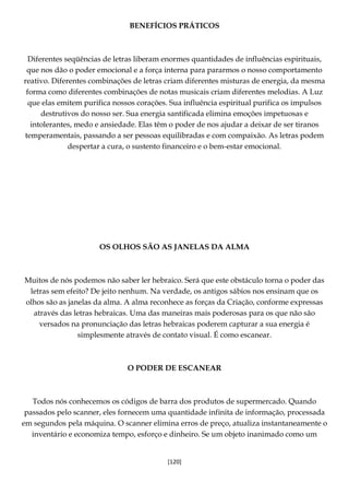 [120]
BENEFÍCIOS PRÁTICOS
Diferentes seqüências de letras liberam enormes quantidades de influências espirituais,
que nos dão o poder emocional e a força interna para pararmos o nosso comportamento
reativo. Diferentes combinações de letras criam diferentes misturas de energia, da mesma
forma como diferentes combinações de notas musicais criam diferentes melodias. A Luz
que elas emitem purifica nossos corações. Sua influência espiritual purifica os impulsos
destrutivos do nosso ser. Sua energia santificada elimina emoções impetuosas e
intolerantes, medo e ansiedade. Elas têm o poder de nos ajudar a deixar de ser tiranos
temperamentais, passando a ser pessoas equilibradas e com compaixão. As letras podem
despertar a cura, o sustento financeiro e o bem-estar emocional.
OS OLHOS SÃO AS JANELAS DA ALMA
Muitos de nós podemos não saber ler hebraico. Será que este obstáculo torna o poder das
letras sem efeito? De jeito nenhum. Na verdade, os antigos sábios nos ensinam que os
olhos são as janelas da alma. A alma reconhece as forças da Criação, conforme expressas
através das letras hebraicas. Uma das maneiras mais poderosas para os que não são
versados na pronunciação das letras hebraicas poderem capturar a sua energia é
simplesmente através de contato visual. É como escanear.
O PODER DE ESCANEAR
Todos nós conhecemos os códigos de barra dos produtos de supermercado. Quando
passados pelo scanner, eles fornecem uma quantidade infinita de informação, processada
em segundos pela máquina. O scanner elimina erros de preço, atualiza instantaneamente o
inventário e economiza tempo, esforço e dinheiro. Se um objeto inanimado como um
 