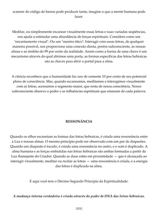 [121]
scanner de código de barras pode produzir tanto, imagine o que a mente humana pode
fazer.
Meditar, ou simplesmente escanear visualmente essas letras e suas variadas seqüências,
nos ajuda a estimular uma abundância de forças espirituais. Considere como um
"encantamento visual". Ou um "mantra ótico". Interagir com essas letras, de qualquer
maneira possível, nos proporciona uma conexão direta, porém subconsciente, às nossas
almas e ao âmbito do 99 por cento da realidade. Assim como a forma de uma chave é um
mecanismo através do qual abrimos uma porta, as formas específicas das letras hebraicas
são as chaves para abrir o portal para a alma.
A ciência reconhece que a humanidade faz uso de somente 10 por cento de seu potencial
pleno de consciência. Mas, quando escaneamos, meditamos e interagimos visualmente
com as letras, acessamos o segmento maior, que resta de nossa consciência. Nosso
subconsciente absorve o poder e as influências espirituais que emanam de cada palavra.
RESSONÂNCIA
Quando os olhos escaneiam as formas das letras hebraicas, é criada uma ressonância entre
a Luz e nossas almas. O mesmo princípio pode ser observado com um par de diapasões.
Quando um diapasão é tocado, é criada uma ressonância no outro, e o som é duplicado. A
alma humana e as forças embutidas nas letras hebraicas são ambas formadas a partir da
Luz flamejante do Criador. Quando as duas estão em proximidade — que é alcançada ao
interagir visualmente, meditar ou recitar as letras — uma ressonância é criada, e a energia
das letras é duplicada na alma.
E aqui você tem o Décimo Segundo Princípio da Espiritualidade:
A mudança interna verdadeira é criada através do poder de DNA das letras hebraicas.
 