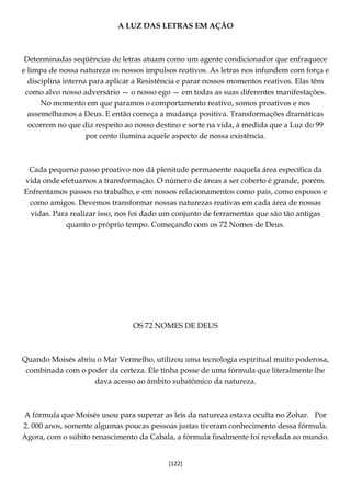[122]
A LUZ DAS LETRAS EM AÇÃO
Determinadas seqüências de letras atuam como um agente condicionador que enfraquece
e limpa de nossa natureza os nossos impulsos reativos. As letras nos infundem com força e
disciplina interna para aplicar a Resistência e parar nossos momentos reativos. Elas têm
como alvo nosso adversário — o nosso ego — em todas as suas diferentes manifestações.
No momento em que paramos o comportamento reativo, somos proativos e nos
assemelhamos a Deus. E então começa a mudança positiva. Transformações dramáticas
ocorrem no que diz respeito ao nosso destino e sorte na vida, à medida que a Luz do 99
por cento ilumina aquele aspecto de nossa existência.
Cada pequeno passo proativo nos dá plenitude permanente naquela área específica da
vida onde efetuamos a transformação. O número de áreas a ser coberto é grande, porém.
Enfrentamos passos no trabalho, e em nossos relacionamentos como pais, como esposos e
como amigos. Devemos transformar nossas naturezas reativas em cada área de nossas
vidas. Para realizar isso, nos foi dado um conjunto de ferramentas que são tão antigas
quanto o próprio tempo. Começando com os 72 Nomes de Deus.
OS 72 NOMES DE DEUS
Quando Moisés abriu o Mar Vermelho, utilizou uma tecnologia espiritual muito poderosa,
combinada com o poder da certeza. Ele tinha posse de uma fórmula que literalmente lhe
dava acesso ao âmbito subatômico da natureza.
A fórmula que Moisés usou para superar as leis da natureza estava oculta no Zohar. Por
2. 000 anos, somente algumas poucas pessoas justas tiveram conhecimento dessa fórmula.
Agora, com o súbito renascimento da Cabala, a fórmula finalmente foi revelada ao mundo.
 