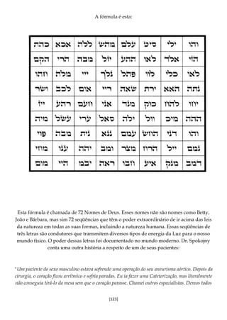 [123]
A fórmula é esta:
Esta fórmula é chamada de 72 Nomes de Deus. Esses nomes não são nomes como Betty,
João e Bárbara, mas sim 72 seqüências que têm o poder extraordinário de ir acima das leis
da natureza em todas as suas formas, incluindo a natureza humana. Essas seqüências de
três letras são condutores que transmitem diversos tipos de energia da Luz para o nosso
mundo físico. O poder dessas letras foi documentado no mundo moderno. Dr. Spokojny
conta uma outra história a respeito de um de seus pacientes:
"Um paciente do sexo masculino estava sofrendo uma operação do seu aneurisma aórtico. Depois da
cirurgia, o coração ficou arrítmico e sofria paradas. Eu ia fazer uma Cateterização, mas literalmente
não conseguia tirá-lo da mesa sem que o coração parasse. Chamei outros especialistas. Demos todos
 