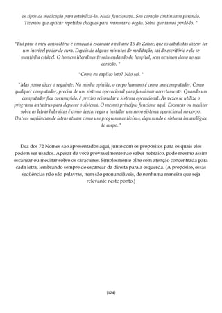 [124]
os tipos de medicação para estabilizá-lo. Nada funcionava. Seu coração continuava parando.
Tivemos que aplicar repetidos choques para reanimar o órgão. Sabia que íamos perdê-lo. "
"Fui para o meu consultório e comecei a escanear o volume 15 do Zohar, que os cabalistas dizem ter
um incrível poder de cura. Depois de alguns minutos de meditação, saí do escritório e ele se
mantinha estável. O homem literalmente saiu andando do hospital, sem nenhum dano ao seu
coração. "
"Como eu explico isto? Não sei. "
"Mas posso dizer o seguinte: Na minha opinião, o corpo humano é como um computador. Como
qualquer computador, precisa de um sistema operacional para funcionar corretamente. Quando um
computador fica corrompido, é preciso reinstalar o sistema operacional. Às vezes se utiliza o
programa antivírus para depurar o sistema. O mesmo princípio funciona aqui. Escanear ou meditar
sobre as letras hebraicas é como descarregar e instalar um novo sistema operacional no corpo.
Outras seqüências de letras atuam como um programa antivírus, depurando o sistema imunológico
do corpo. "
Dez dos 72 Nomes são apresentados aqui, junto com os propósitos para os quais eles
podem ser usados. Apesar de você provavelmente não saber hebraico, pode mesmo assim
escanear ou meditar sobre os caracteres. Simplesmente olhe com atenção concentrada para
cada letra, lembrando sempre de escanear da direita para a esquerda. (A propósito, essas
seqüências não são palavras, nem são pronunciáveis, de nenhuma maneira que seja
relevante neste ponto.)
 