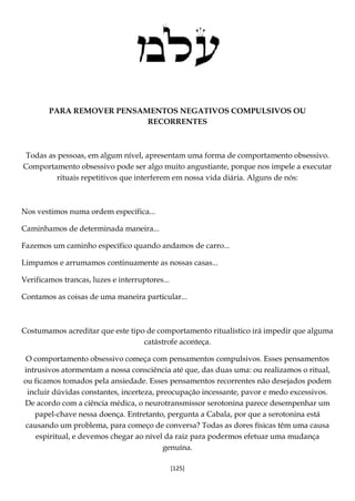 [125]
PARA REMOVER PENSAMENTOS NEGATIVOS COMPULSIVOS OU
RECORRENTES
Todas as pessoas, em algum nível, apresentam uma forma de comportamento obsessivo.
Comportamento obsessivo pode ser algo muito angustiante, porque nos impele a executar
rituais repetitivos que interferem em nossa vida diária. Alguns de nós:
Nos vestimos numa ordem específica...
Caminhamos de determinada maneira...
Fazemos um caminho específico quando andamos de carro...
Limpamos e arrumamos continuamente as nossas casas...
Verificamos trancas, luzes e interruptores...
Contamos as coisas de uma maneira particular...
Costumamos acreditar que este tipo de comportamento ritualístico irá impedir que alguma
catástrofe aconteça.
O comportamento obsessivo começa com pensamentos compulsivos. Esses pensamentos
intrusivos atormentam a nossa consciência até que, das duas uma: ou realizamos o ritual,
ou ficamos tomados pela ansiedade. Esses pensamentos recorrentes não desejados podem
incluir dúvidas constantes, incerteza, preocupação incessante, pavor e medo excessivos.
De acordo com a ciência médica, o neurotransmissor serotonina parece desempenhar um
papel-chave nessa doença. Entretanto, pergunta a Cabala, por que a serotonina está
causando um problema, para começo de conversa? Todas as dores físicas têm uma causa
espiritual, e devemos chegar ao nível da raiz para podermos efetuar uma mudança
genuína.
 