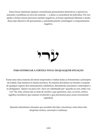 [126]
Estas forças espirituais ajudam a transformar pensamentos destrutivos e opressivos,
atacando o problema no nível de semente — a alma e a consciência do indivíduo. Por nos
ajudar a fechar nossos processos mentais negativos, as forças espirituais libertam a mente
desse tipo obsessivo de pensamento, e automaticamente constringem o comportamento
negativo.
PARA ESTIMULAR A CERTEZA TOTAL EM QUALQUER SITUAÇÃO
Existe uma única maneira de tornar inoperantes e inúteis todas as ferramentas e princípios
da Cabala. Esta maneira se chama incerteza. Se estamos duvidosos ou incertos a respeito
de qualquer aspecto dos ensinamentos cabalísticos, literalmente acionamos o interruptor e
os desligamos. "Quero ver para crer", deve ser substituído por "quando eu crer, então vou
ver!" Na vida, certeza não se trata de receber o que queremos, mas, ao invés, certeza
significa reconhecer que estamos recebendo o que precisamos para nosso crescimento
espiritual.
Quando enfrentamos situações que acendem dúvidas e incertezas, estas letras irão
despertar certeza, convicção e confiança.
 